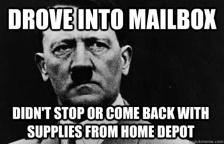 Drove into mailbox  Didn't stop or come back with supplies from home depot  Bad Guy Hitler