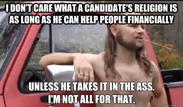 I don't care what a candidate's religion is as long as he can help people financially Unless he takes it in the ass. 
I'm not all for that.   Almost Politically Correct Redneck
