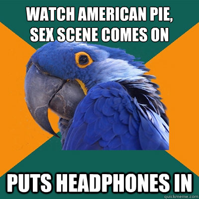 Watch American pie,
sex scene comes on puts headphones in  Paranoid Parrot