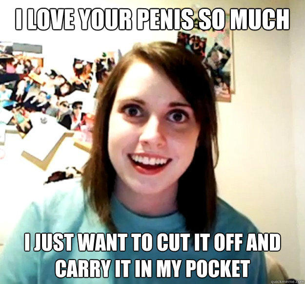 I love your penis so much I just want to cut it off and carry it in my pocket  Overly Attached Girlfriend