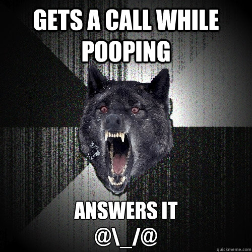 GETS A CALL WHILE POOPING ANSWERS IT   
@\_/@  Insanity Wolf