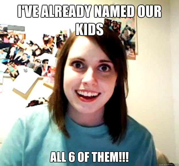 I've already named our kids All 6 of them!!!  Overly Attached Girlfriend