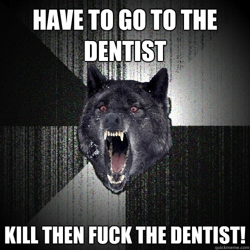Have to go to the Dentist Kill then fuck the dentist!  Insanity Wolf