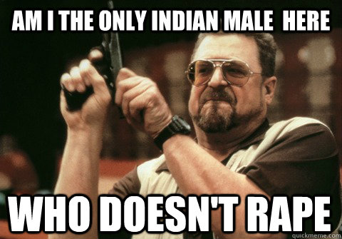 Am I the only INDIAN MALE  here who doesn't RAPE  - Am I the only INDIAN MALE  here who doesn't RAPE   Am I the only one