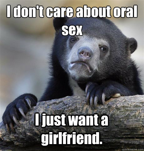 I don't care about oral 
sex I just want a girlfriend. - I don't care about oral 
sex I just want a girlfriend.  Confession Bear