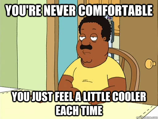 You're never comfortable You just feel a little cooler each time - You're never comfortable You just feel a little cooler each time  Cleveland Brown