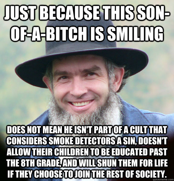 Just because this son-of-a-bitch is smiling does not mean he isn't part of a cult that considers smoke detectors a sin, doesn't allow their children to be educated past the 8th grade, and will shun them for life if they choose to join the rest of society. - Just because this son-of-a-bitch is smiling does not mean he isn't part of a cult that considers smoke detectors a sin, doesn't allow their children to be educated past the 8th grade, and will shun them for life if they choose to join the rest of society.  Amish Guy