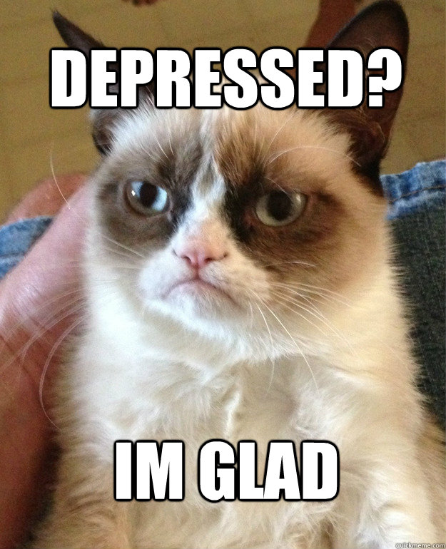depressed? im glad  Grumpy Cat