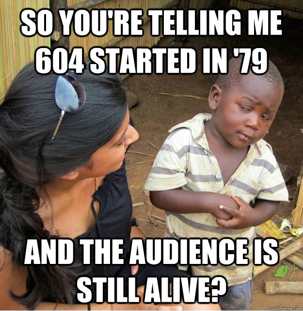 So you're telling me 604 started in '79 and the audience is still alive?  Skeptical Third World Kid