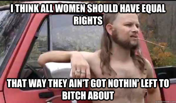 I think all women should have equal rights that way they ain't got nothin' left to bitch about  Almost Politically Correct Redneck