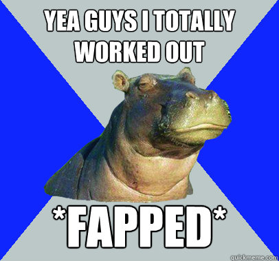 Yea guys I totally worked out *Fapped*  Skeptical Hippo