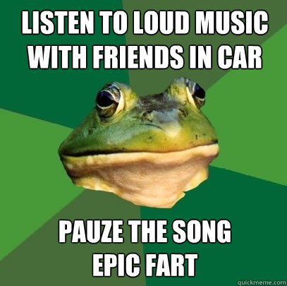 listen to loud music with friends in car pauze the song
epic fart  Foul Bachelor Frog