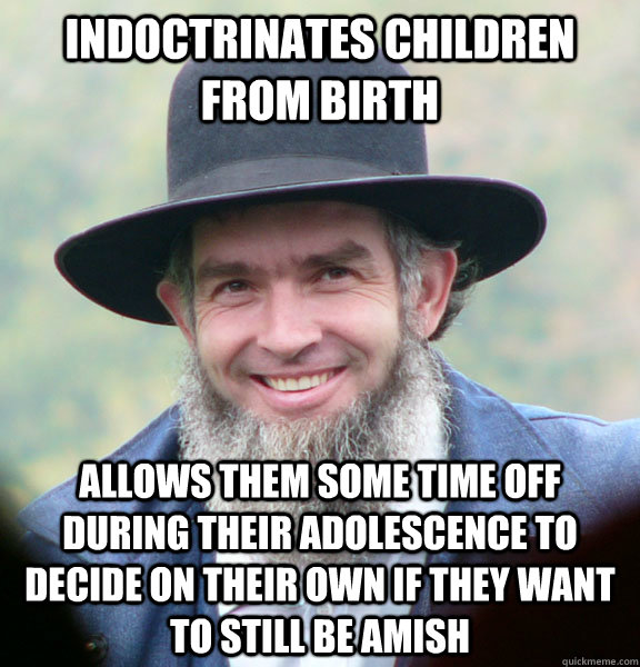 Indoctrinates children from birth allows them some time off during their adolescence to decide on their own if they want to still be amish - Indoctrinates children from birth allows them some time off during their adolescence to decide on their own if they want to still be amish  Good Guy Amish