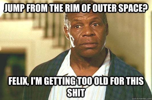 Jump from the rim of outer space? Felix, I'm getting too old for this shit  Glover getting old