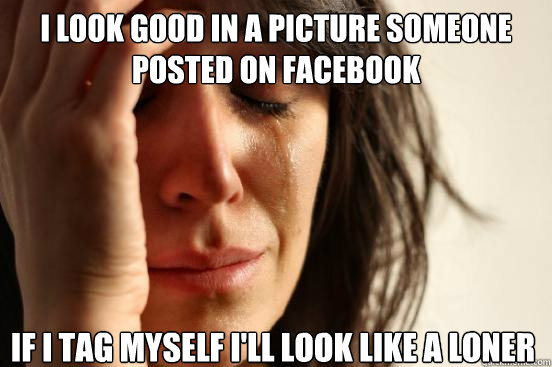 I LOOK GOOD IN A PICTURE SOMEONE POSTED ON FACEBOOK IF I TAG MYSELF I'LL LOOK LIKE A LONER  First World Problems