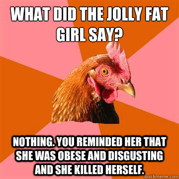 What did the jolly fat girl say? Nothing. You reminded her that she was obese and disgusting and she killed herself. - What did the jolly fat girl say? Nothing. You reminded her that she was obese and disgusting and she killed herself.  Anti-Joke Chicken