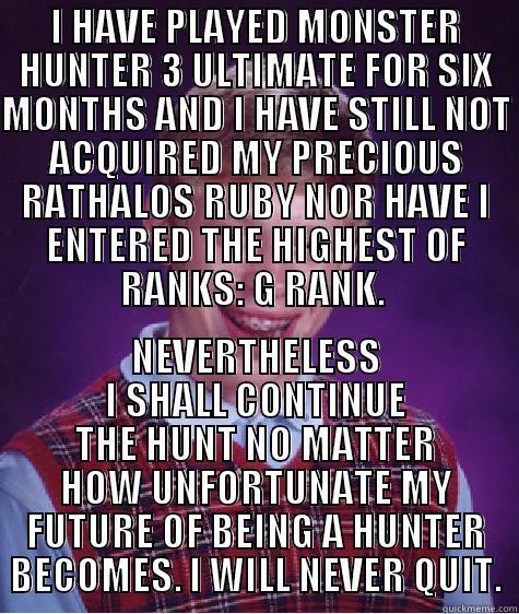 I HAVE PLAYED MONSTER HUNTER 3 ULTIMATE FOR SIX MONTHS AND I HAVE STILL NOT ACQUIRED MY PRECIOUS RATHALOS RUBY NOR HAVE I ENTERED THE HIGHEST OF RANKS: G RANK.  NEVERTHELESS I SHALL CONTINUE THE HUNT NO MATTER HOW UNFORTUNATE MY FUTURE OF BEING A HUNTER BECOMES. I WILL NEVER QUIT. Bad Luck Brian
