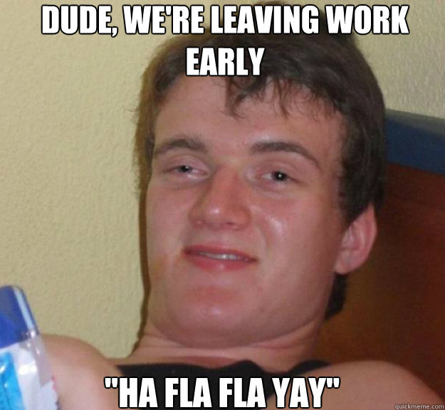 Dude, we're leaving work early 