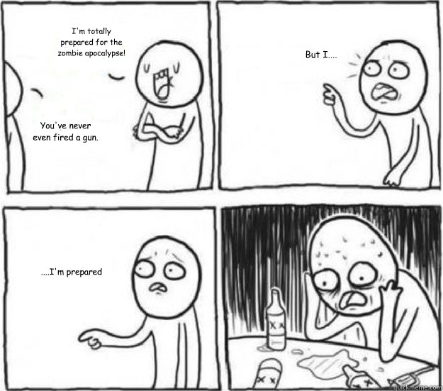 I'm totally prepared for the zombie apocalypse! You've never even fired a gun. But I.... ....I'm prepared  