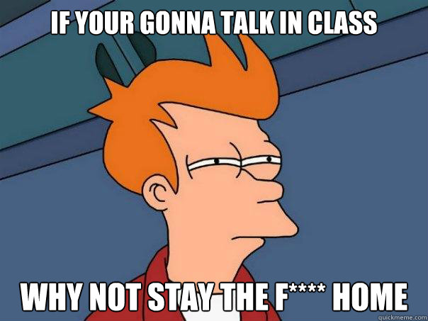 If your gonna talk in class why not stay the F**** home  Futurama Fry