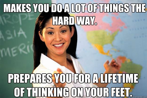 Makes you do a lot of things the hard way. Prepares you for a lifetime of thinking on your feet.  Unhelpful High School Teacher