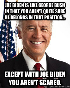 Joe Biden is like George Bush in that you aren't quite sure he belongs in that position... Except with Joe Biden you aren't scared.  