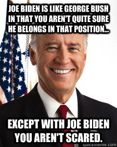 Joe Biden is like George Bush in that you aren't quite sure he belongs in that position... Except with Joe Biden you aren't scared. - Joe Biden is like George Bush in that you aren't quite sure he belongs in that position... Except with Joe Biden you aren't scared.  Joe Bidens view on marijuana