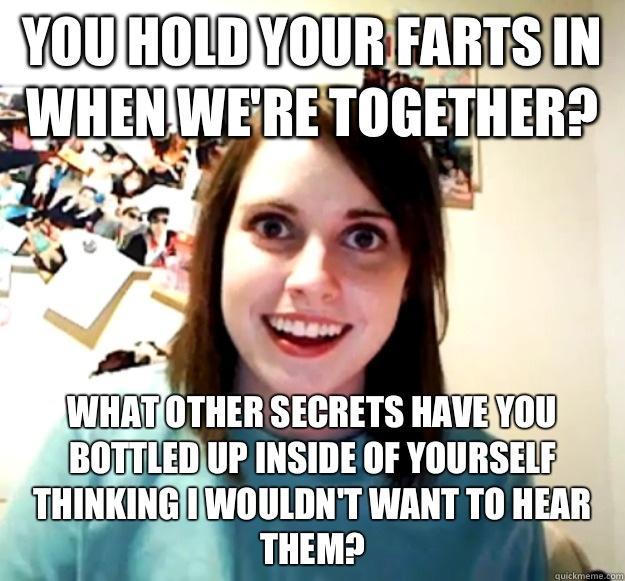 You hold your farts in when we're together? What other secrets have you bottled up inside of yourself thinking I wouldn't want to hear them? - You hold your farts in when we're together? What other secrets have you bottled up inside of yourself thinking I wouldn't want to hear them?  Overly Attached Girlfriend