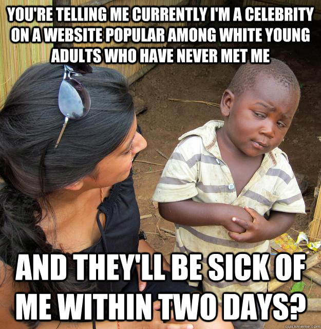 You're telling me currently I'm a celebrity on a website popular among white young adults who have never met me and they'll be sick of me within two days?  Skeptical Third World Baby