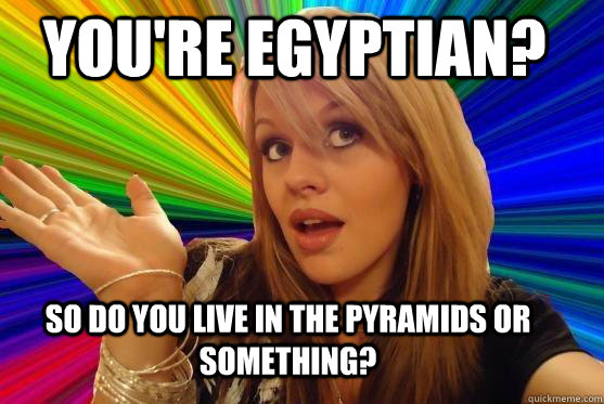 You're Egyptian? So do you live in the pyramids or something?  Blonde Bitch