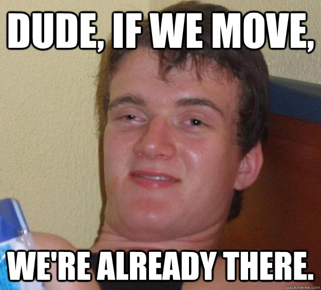 Dude, if we move, we're already there.  10 Guy