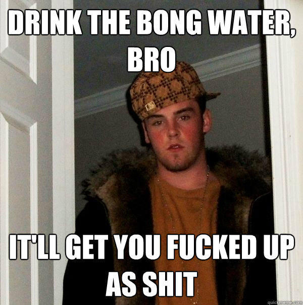 Drink the bong water, bro It'll get you fucked up as shit  Scumbag Steve