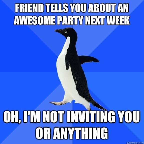 Friend tells you about an awesome party next week Oh, I'm not inviting you or anything  Socially Awkward Penguin