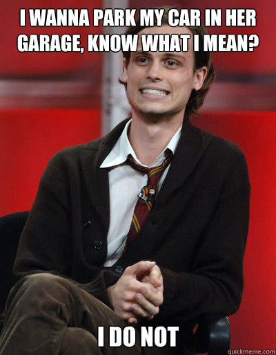 i wanna park my car in her garage, know what I mean? I do not - i wanna park my car in her garage, know what I mean? I do not  Oblivious Conversationalist