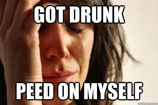 GOT DRUNK peed on myself  First World Problems