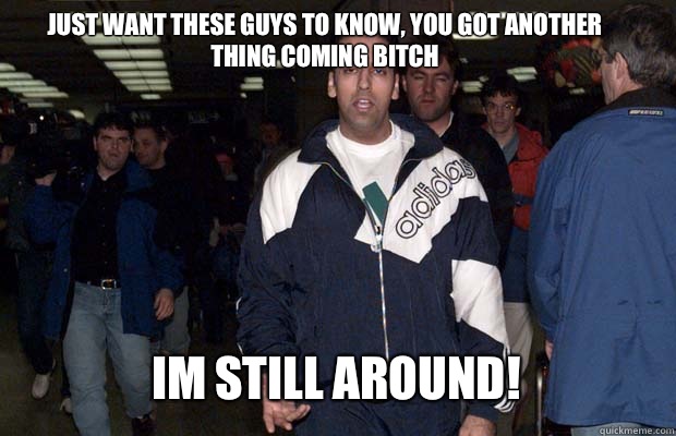 JUST WANT THESE GUYS TO KNOW, YOU GOT ANOTHER THING COMING BITCH IM STILL AROUND!  