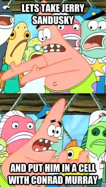Lets take Jerry Sandusky and put him in a cell with Conrad Murray  Push it somewhere else Patrick