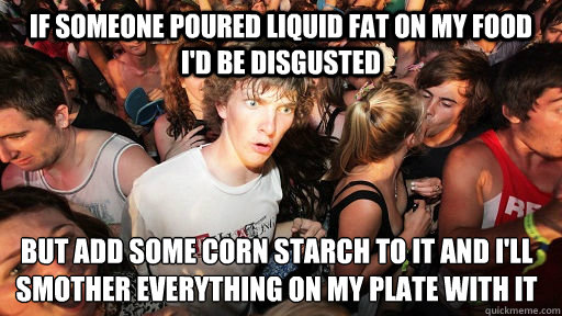 if someone poured liquid fat on my food I'd be disgusted but add some corn starch to it and I'll smother everything on my plate with it  Sudden Clarity Clarence