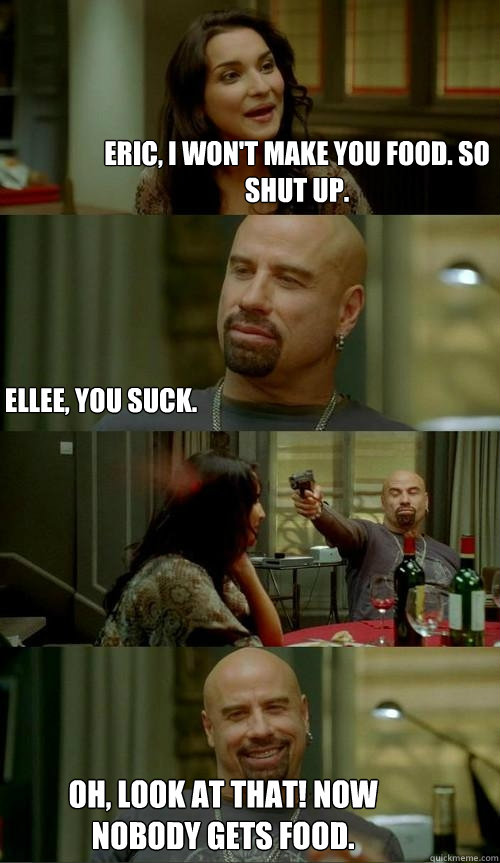 Eric, I won't make you food. so shut up. Oh, look at that! now nobody gets food. Ellee, you suck.  Skinhead John