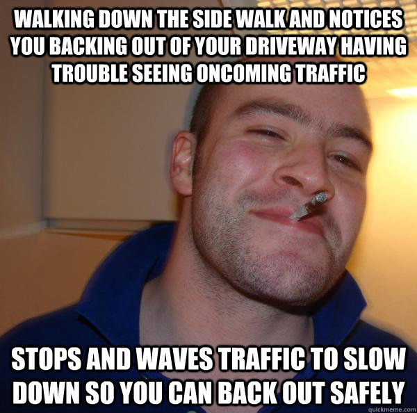walking down the side walk and Notices you backing out of your driveway having trouble seeing oncoming traffic Stops and waves traffic to slow down so you can back out safely  - walking down the side walk and Notices you backing out of your driveway having trouble seeing oncoming traffic Stops and waves traffic to slow down so you can back out safely   Misc