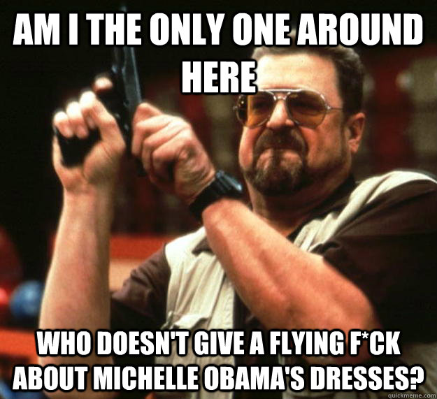 am I the only one around here Who doesn't give a flying f*ck about Michelle Obama's dresses?  Angry Walter