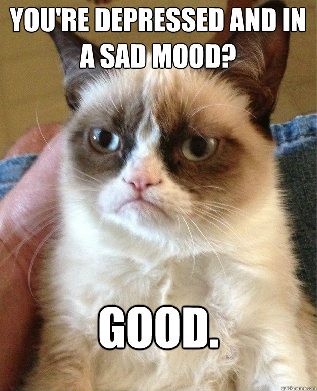 You're depressed and in a sad mood? Good.  Grumpy Cat