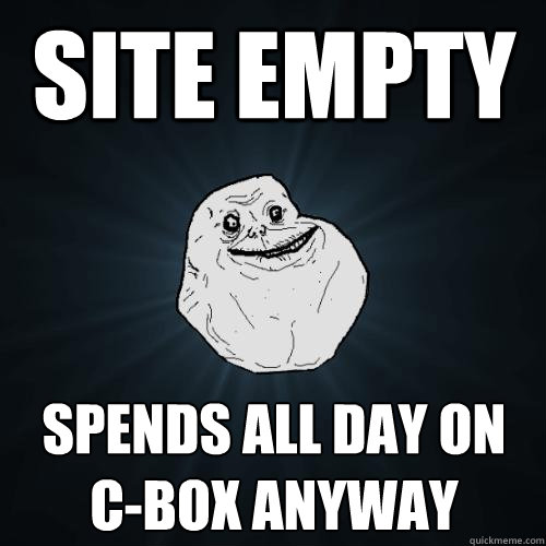 site empty spends all day on C-Box anyway  Forever Alone