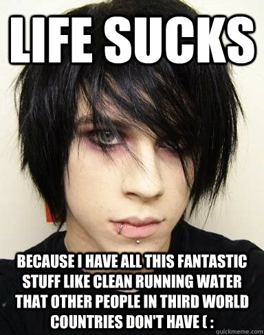 Life sucks because i have all this fantastic stuff like clean running water that other people in third world countries don't have ( :  Emo Kid