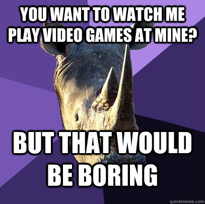 You want to watch me play video games at mine? but that would be boring  Sexually Oblivious Rhino