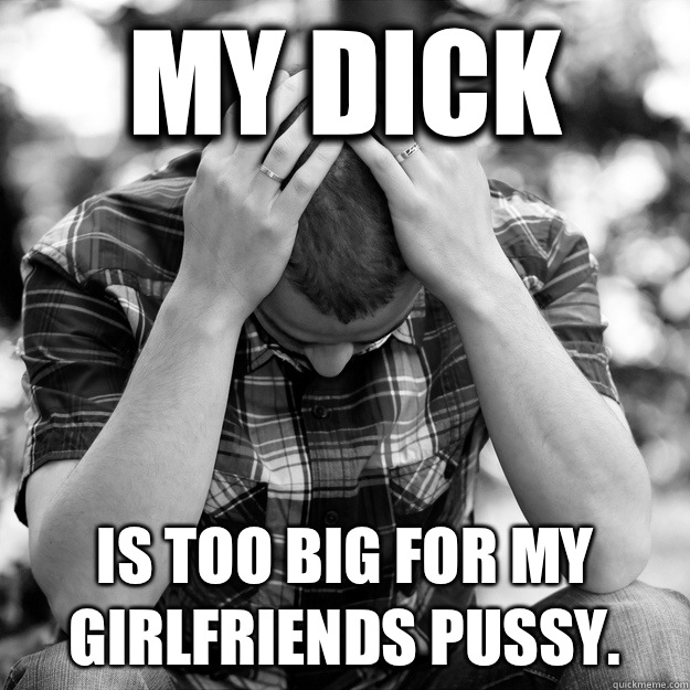 My dick Is too big for my girlfriends pussy. - My dick Is too big for my girlfriends pussy.  First World Problems Man