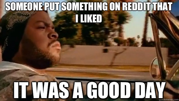 Someone put something on reddit that I liked IT WAS A GOOD DAY  It was a good day