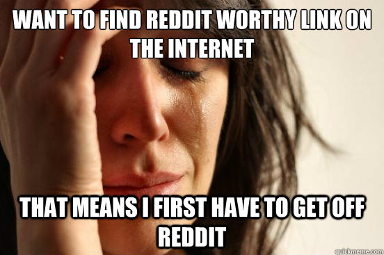 Want to find reddit worthy link on the internet That means I first have to get off reddit  First World Problems