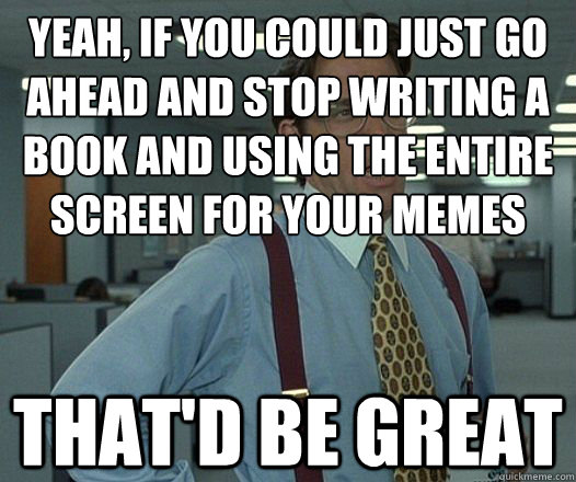 Yeah, if you could just go ahead and stop writing a book and using the entire screen for your memes That'd be great - Yeah, if you could just go ahead and stop writing a book and using the entire screen for your memes That'd be great  Lumbergh