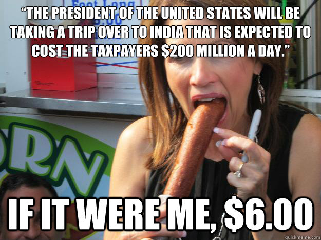 “The President of the United States will be taking a trip over to India that is expected to cost the taxpayers $200 million a day.” If it were me, $6.00  Slutty Michele
